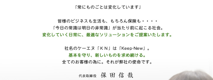 「常にものごとは変化しています」皆様のビジネスも生活も、もちろん保険も・・・・「今日の常識は明日の非常識」が当たり前に怒ろう社会。変化していく日常に、最適なソリューションをご提案いたします。社名のケーエヌ「ＫＮ」は「Keep-New」。基本を守り、新しいものを求め続ける。全てのお客様の為に。それが弊社の使命です。