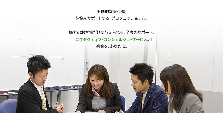 圧倒的な安心感。
皆様をサポートする、プロフェッショナル。弊社のお客様だけに与えられる、至高のサポート。「エグゼクティブ・コンシェルジュ・サービス。」感動を、あなたに。