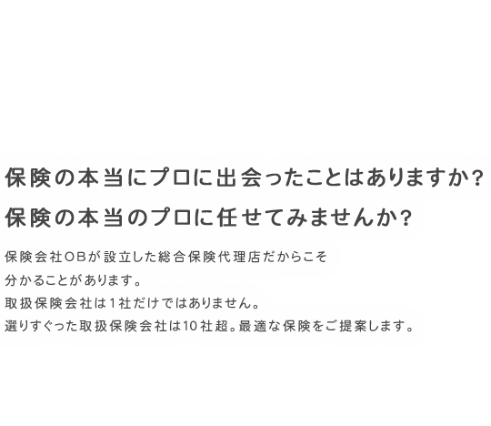 保険の本当にプロに出会ったことはありますか？ 保険の本当のプロに任せてみませんか？　保険会社OBが設立した総合保険代理店だからこそ分かることがあります。取扱保険会社は1社だけではありません。選りすぐった取扱保険会社は10社。最適な保険をご提案します。