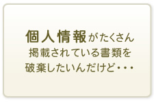 個人情報がたくさん掲載されている書類を破棄したいんだけど・・・