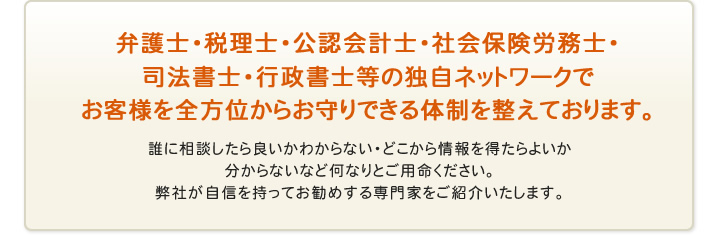 弁護士・税理士・公認会計士・社労保険労務士・司法書士・行政書士等の独自ネットワークでお客様を全方位からお守りできる体制を整えております。