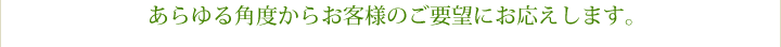 あらゆる角度からお客様のご要望にお応えします。