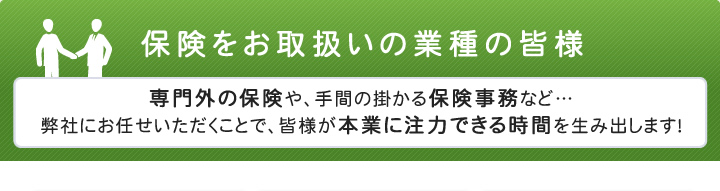 保険をお取扱いの業種の皆様 専門外の保険や、手間の掛かる保険事務など…弊社にお任せいただくことで、皆様が本業に注力できる時間を生み出します！