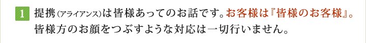 提携（アライアンス）は皆様あってのお話です。お客様は『皆様のお客様』。皆様方のお顔をつぶすような対応は一切行いません。