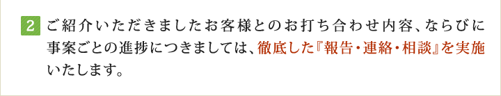 ご紹介いただきましたお客様とのお打ち合わせ内容、ならびに事案ごとの進捗につきましては、徹底した『報告・連絡・相談』を実施いたします。