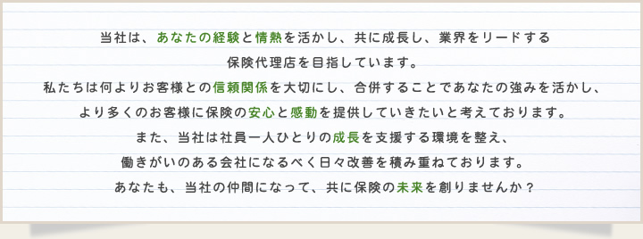 当社は、あなたの経験と情熱を活かし、共に成長し、業界をリードする保険代理店を目指しています。私たちは何よりお客様との信頼関係を大切にし、合併することであなたの強みを活かし、より多くのお客様に保険の安心と感動を提供していきたいと考えております。また、当社は社員一人ひとりの成長を支援する環境を整え、働きがいのある会社になるべく日々改善を積み重ねております。あなたも、当社の仲間になって、共に保険の未来を創りませんか？