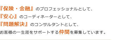 『保険・金融』のプロフェッショナルとして、『安心』のコーディネーターとして、『問題解決』のコンサルタントとして、 お客様の一生涯をサポートする仲間を募集しています。