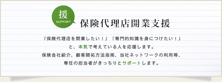 保険代理店開業支援 「保険代理店を開業したい！」「専門的知識を身につけたい！」と、本気で考えている人を応援します。保険会社紹介、顧客開拓方法指南、当社ネットワークの利用等、専任の担当者がきっちりとサポートします。