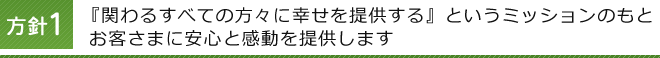 方針1 『関わるすべての方々に幸せを提供する』というミッションのもとお客さまに安心と感動を提供します