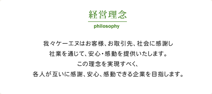 経営理念　我々ケーエヌはお客様、お取引先、社会に感謝し社業を通じて、安心・感動を提供いたします。この理念を実現すべく、各人が互いに感謝、安心、感動できる企業を目指します。